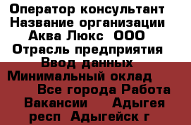 Оператор-консультант › Название организации ­ Аква Люкс, ООО › Отрасль предприятия ­ Ввод данных › Минимальный оклад ­ 30 000 - Все города Работа » Вакансии   . Адыгея респ.,Адыгейск г.